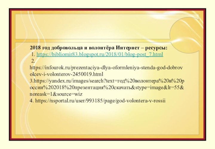 2018 год добровольца и волонтёра Интернет – ресурсы: 1. https://bibliomir83.blogspot.ru/2018/01/blog-post_7.html 2. https://infourok.ru/prezentaciya-dlya-oformleniya-stenda-god-dobrovolcev-i-volonterov-2450019.html 3.https://yandex.ru/images/search?text=год%20волонтера%20в%20россии%202018%20презентация%20скачать&stype=image&lr=55&noreask=1&source=wiz 4. https://nsportal.ru/user/993185/page/god-volontera-v-rossii