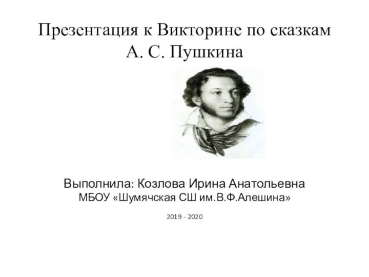 Презентация к Викторине по сказкам А. С. ПушкинаВыполнила: Козлова Ирина АнатольевнаМБОУ «Шумячская СШ им.В.Ф.Алешина»2019 - 2020