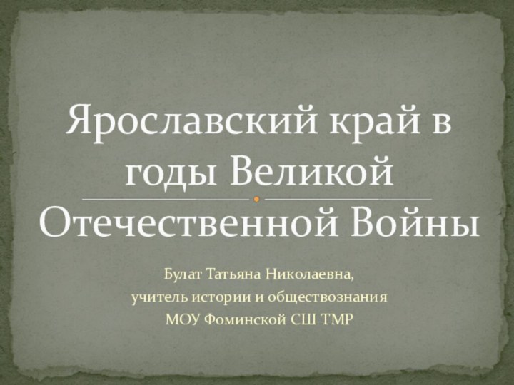 Булат Татьяна Николаевна,учитель истории и обществознанияМОУ Фоминской СШ ТМРЯрославский край в годы Великой Отечественной Войны