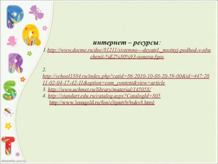 интернет – ресурсы:1.http://www.docme.ru/doc/81211/sistemno---deyatel._nostnyj-podhod-v-obuchenii-%E2%80%93-osnova-fgos2. http://school1884.ru/index.php?catid=86:2010-10-08-20-59-00&id=447:2011-02-04-17-42-11&option=com_content&view=article3. http://www.uchmet.ru/library/material/145058/4. http://standart.edu.ru/catalog.aspx?CatalogId=805   http://www.lenagold.ru/fon/clipart/b/bukv8.html