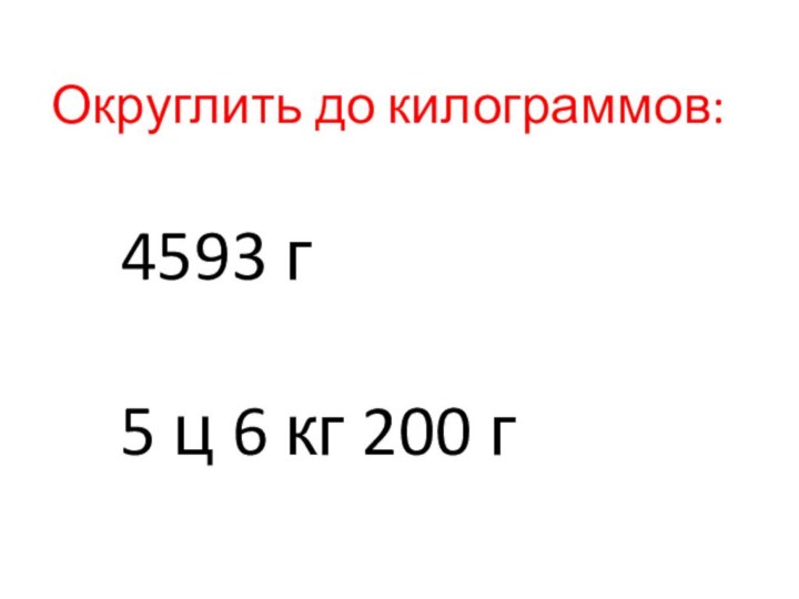 Округлить до килограммов:4593 г5 ц 6 кг 200 г