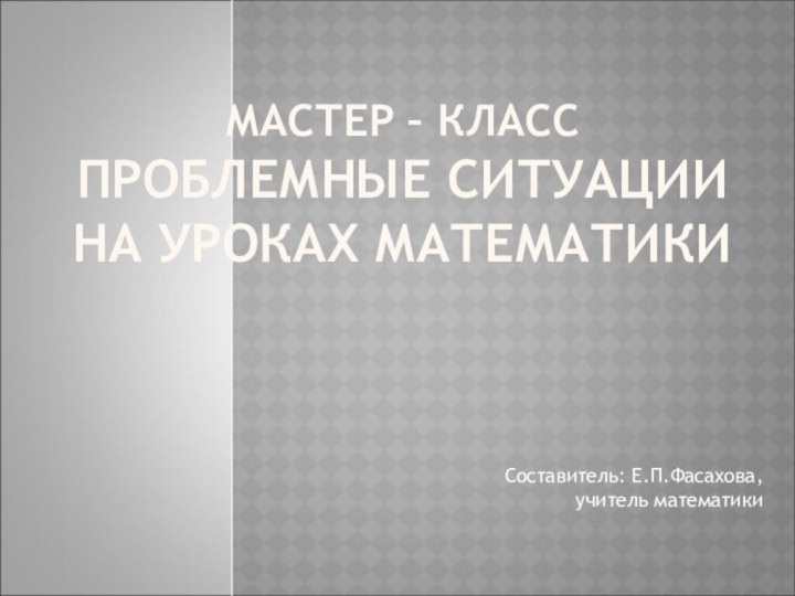 МАСТЕР – КЛАСС ПРОБЛЕМНЫЕ СИТУАЦИИ  НА УРОКАХ МАТЕМАТИКИ  Составитель: Е.П.Фасахова,  учитель математики