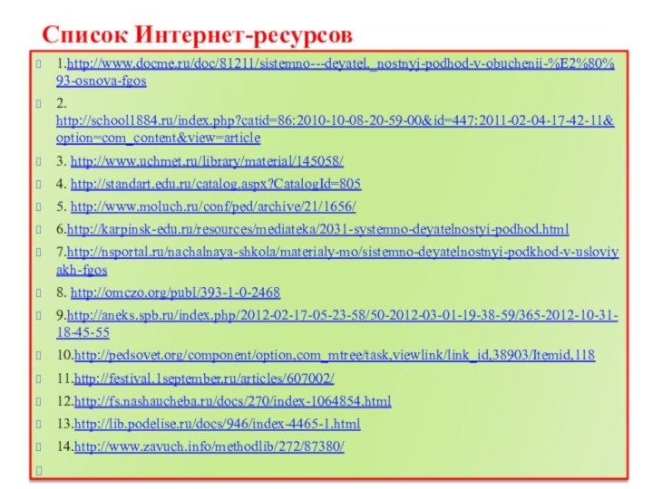 Список Интернет-ресурсов 1.http://www.docme.ru/doc/81211/sistemno---deyatel._nostnyj-podhod-v-obuchenii-%E2%80%93-osnova-fgos2. http://school1884.ru/index.php?catid=86:2010-10-08-20-59-00&id=447:2011-02-04-17-42-11&option=com_content&view=article3. http://www.uchmet.ru/library/material/145058/4. http://standart.edu.ru/catalog.aspx?CatalogId=8055. http://www.moluch.ru/conf/ped/archive/21/1656/6.http://karpinsk-edu.ru/resources/mediateka/2031-systemno-deyatelnostyi-podhod.html7.http://nsportal.ru/nachalnaya-shkola/materialy-mo/sistemno-deyatelnostnyi-podkhod-v-usloviyakh-fgos8. http://omczo.org/publ/393-1-0-24689.http://aneks.spb.ru/index.php/2012-02-17-05-23-58/50-2012-03-01-19-38-59/365-2012-10-31-18-45-5510.http://pedsovet.org/component/option,com_mtree/task,viewlink/link_id,38903/Itemid,11811.http://festival.1september.ru/articles/607002/12.http://fs.nashaucheba.ru/docs/270/index-1064854.html13.http://lib.podelise.ru/docs/946/index-4465-1.html14.http://www.zavuch.info/methodlib/272/87380/ 