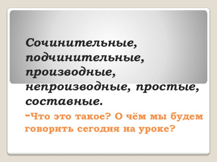 Сочинительные, подчинительные, производные, непроизводные, простые, составные. -Что это такое? О чём мы