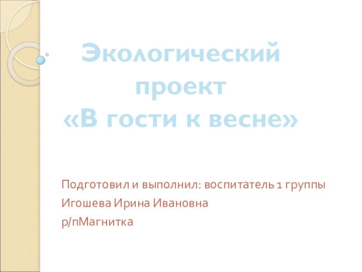 Подготовил и выполнил: воспитатель 1 группыИгошева Ирина Ивановна р/пМагниткаЭкологический проект«В гости к весне»