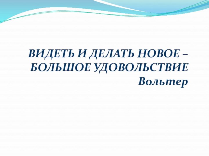 ВИДЕТЬ И ДЕЛАТЬ НОВОЕ – БОЛЬШОЕ УДОВОЛЬСТВИЕ Вольтер