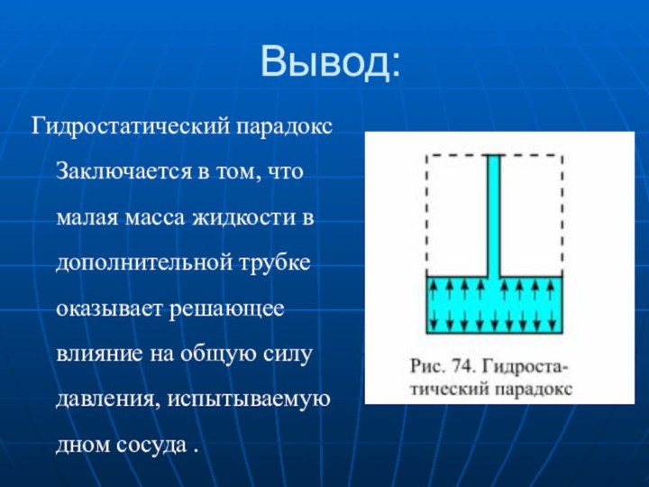 Вывод:Гидростатический парадокс Заключается в том, что малая масса жидкости в дополнительной трубке