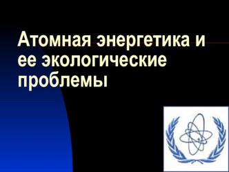 Презентация по физике: Атомная энергетика и её экологические проблемы