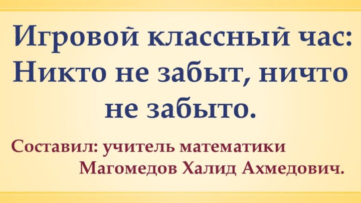 Игровой классный час: Никто не забыт, ничто не забыто. Составил: учитель