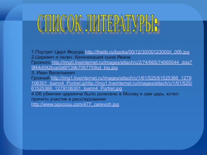 1.Портрет Царя Федора.http://thelib.ru/books/00/12/30/00123000/i_005.jpg2.Царевич и палач. Канонизация сына Ивана Грозного.http://img0.liveinternet.ru/images/attach/c/2/74/665/74665544_dda79f44d042bce0d6f139b7057759cd_big.jpg3. Иван Васильевич Грозный.http://img1.liveinternet.ru/images/attach/c/1/61/525/61525366_1279106301_Ioann4_Portret.jphttp://img1.liveinternet.ru/images/attach/c/1/61/525/61525366_1279106301_Ioann4_Portret.jpg4.Об