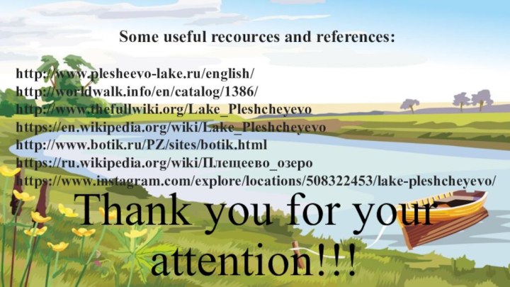 Thank you for your attention!!!Some useful recourсes and references:http://www.plesheevo-lake.ru/english/http://worldwalk.info/en/catalog/1386/http://www.thefullwiki.org/Lake_Pleshcheyevohttps://en.wikipedia.org/wiki/Lake_Pleshcheyevohttp://www.botik.ru/PZ/sites/botik.htmlhttps://ru.wikipedia.org/wiki/Плещеево_озероhttps://www.instagram.com/explore/locations/508322453/lake-pleshcheyevo/