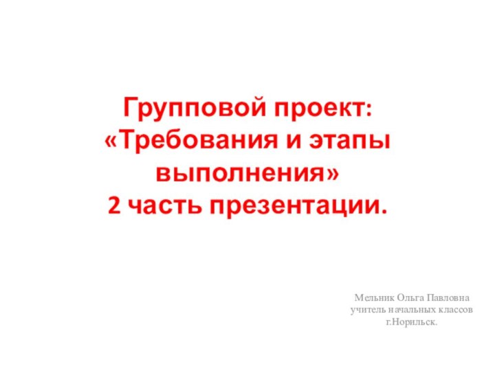 Групповой проект:  «Требования и этапы выполнения» 2 часть презентации.Мельник Ольга Павловнаучитель начальных классовг.Норильск.