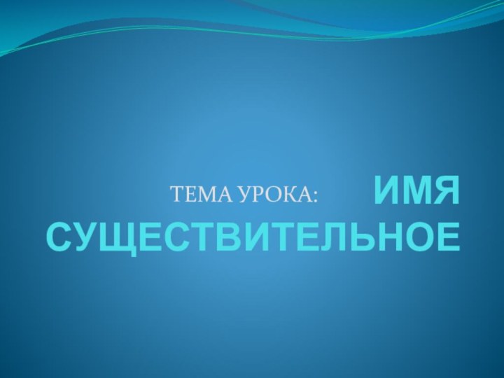 ИМЯ СУЩЕСТВИТЕЛЬНОЕТЕМА УРОКА: