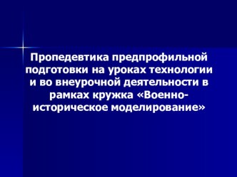 Пропедевтика предпрофильной подготовки на уроках технологии и во внеурочной деятельности в рамках кружка Военно-историческое моделирование.