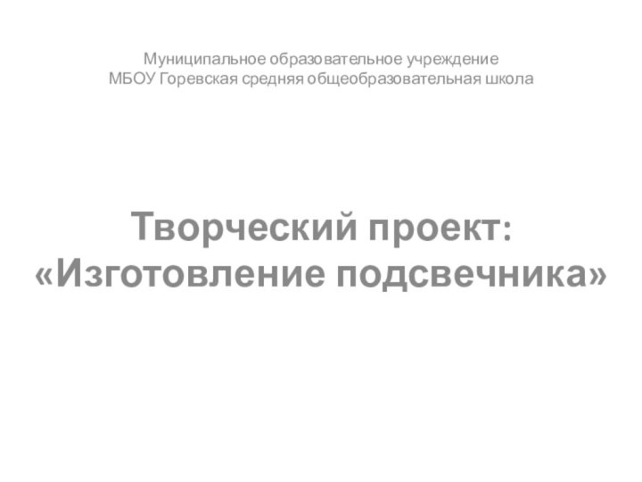  Муниципальное образовательное учреждениеМБОУ Горевская средняя общеобразовательная школа      Творческий проект:«Изготовление подсвечника»      