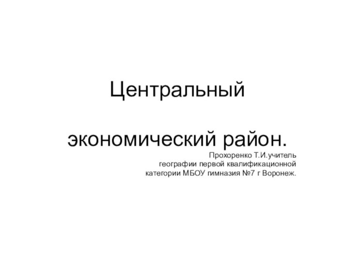 Центральный экономический район.Прохоренко Т.И.учитель географии первой квалификационной категории МБОУ гимназия №7 г Воронеж.