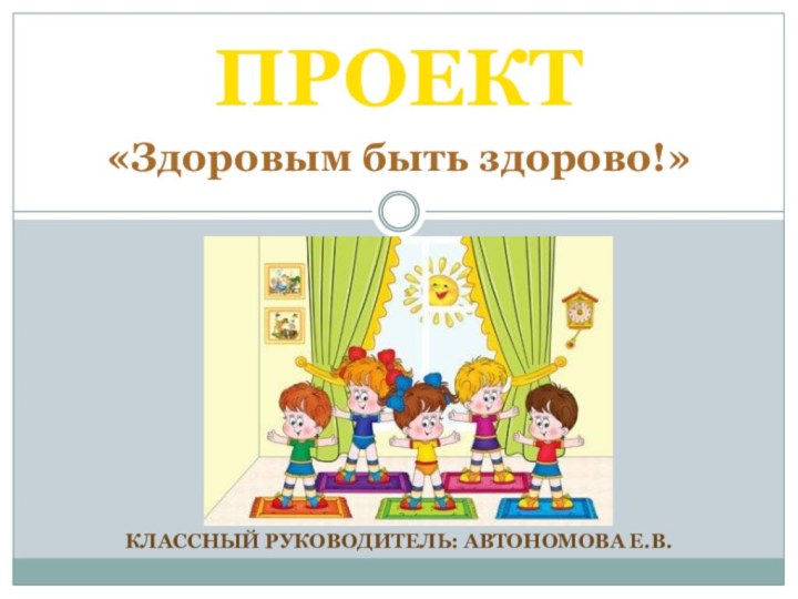 КЛАССНЫЙ РУКОВОДИТЕЛЬ: АВТОНОМОВА Е.В.ПРОЕКТ«Здоровым быть здорово!»