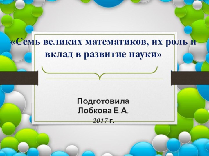 «Семь великих математиков, их роль и вклад в развитие науки»Подготовила Лобкова Е.А.2017 г.