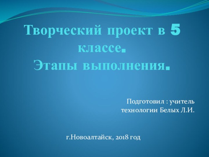 Творческий проект в 5 классе.  Этапы выполнения.Подготовил : учитель  технологии Белых Л.И.г.Новоалтайск, 2018 год