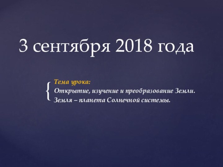 3 сентября 2018 годаТема урока:Открытие, изучение и преобразование Земли.Земля – планета Солнечной системы.