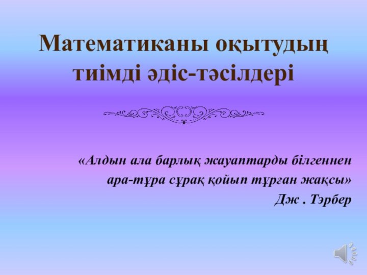 Математиканы оқытудың тиімді әдіс-тәсілдері «Алдын ала барлық жауаптарды білгенненара-тұра сұрақ қойып тұрған жақсы»Дж . Тэрбер