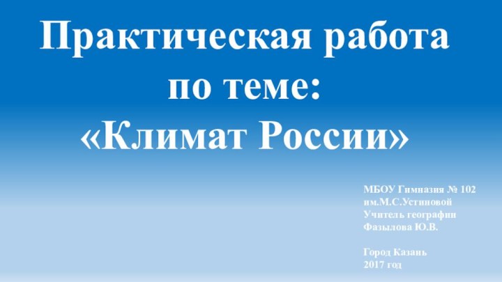 МБОУ Гимназия № 102 им.М.С.УстиновойУчитель географии Фазылова Ю.В.Город Казань2017 годПрактическая работа по теме: «Климат России»