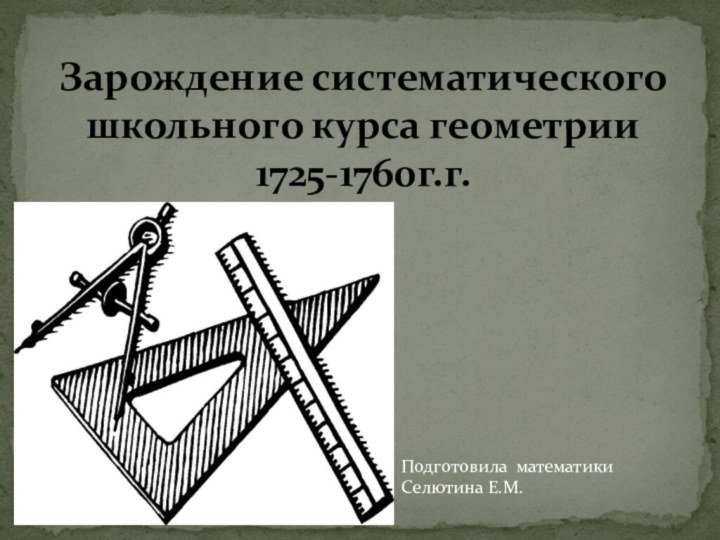 Подготовила математики Селютина Е.М. Зарождение систематического школьного курса геометрии 1725-1760г.г.