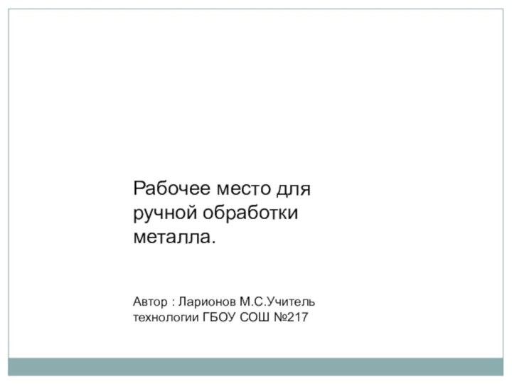 Рабочее место для ручной обработки металла.	   Автор : Ларионов М.С.Учитель технологии ГБОУ СОШ №217