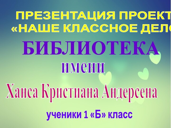 ПРЕЗЕНТАЦИЯ ПРОЕКТА«НАШЕ КЛАССНОЕ ДЕЛО»БИБЛИОТЕКАимениХанса Кристиана Андерсенаученики 1 «Б» класс