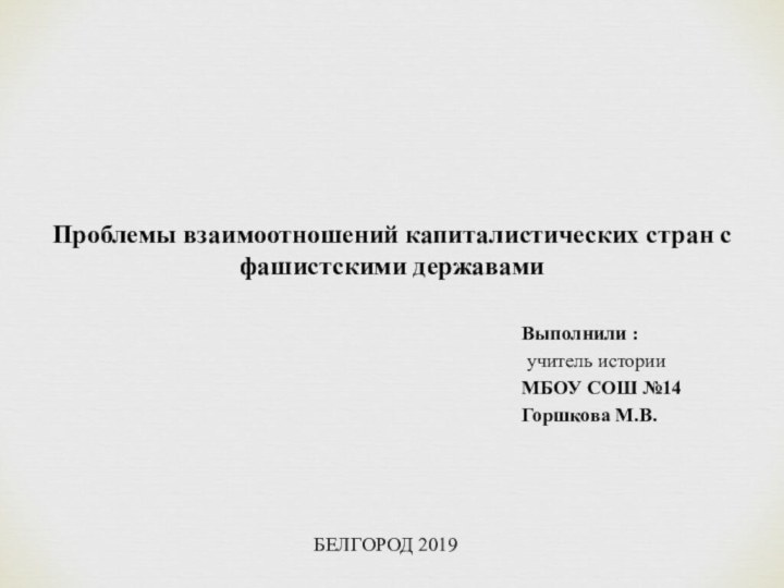 Выполнили : учитель историиМБОУ СОШ №14Горшкова М.В.БЕЛГОРОД 2019Проблемы взаимоотношений капиталистических стран с фашистскими державами