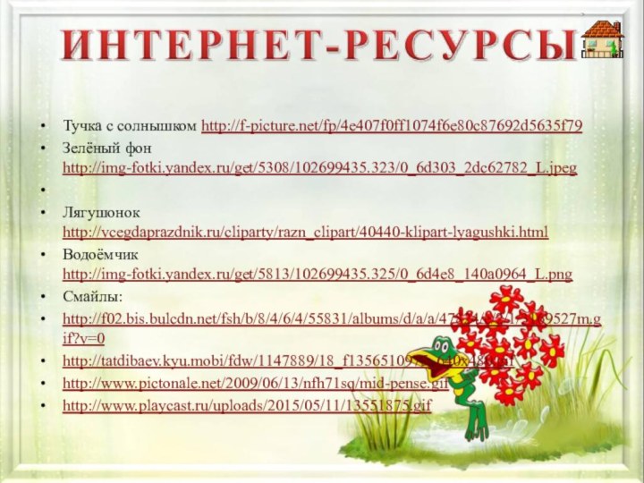 Тучка с солнышком http://f-picture.net/fp/4e407f0ff1074f6e80c87692d5635f79Зелёный фон http://img-fotki.yandex.ru/get/5308/102699435.323/0_6d303_2dc62782_L.jpeg Лягушонок http://vcegdaprazdnik.ru/cliparty/razn_clipart/40440-klipart-lyagushki.htmlВодоёмчик http://img-fotki.yandex.ru/get/5813/102699435.325/0_6d4e8_140a0964_L.pngСмайлы:http://f02.bis.bulcdn.net/fsh/b/8/4/6/4/55831/albums/d/a/a/47824/e/2/1/3169527m.gif?v=0http://tatdibaev.kyu.mobi/fdw/1147889/18_f1356510975_640x480.gifhttp://www.pictonale.net/2009/06/13/nfh71sq/mid-pense.gifhttp://www.playcast.ru/uploads/2015/05/11/13551875.gif 