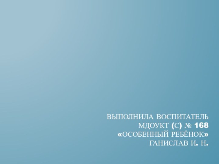 Выполнила воспитатель  мдоукт (с) № 168  «особенный ребёнок» ганислав и. н.