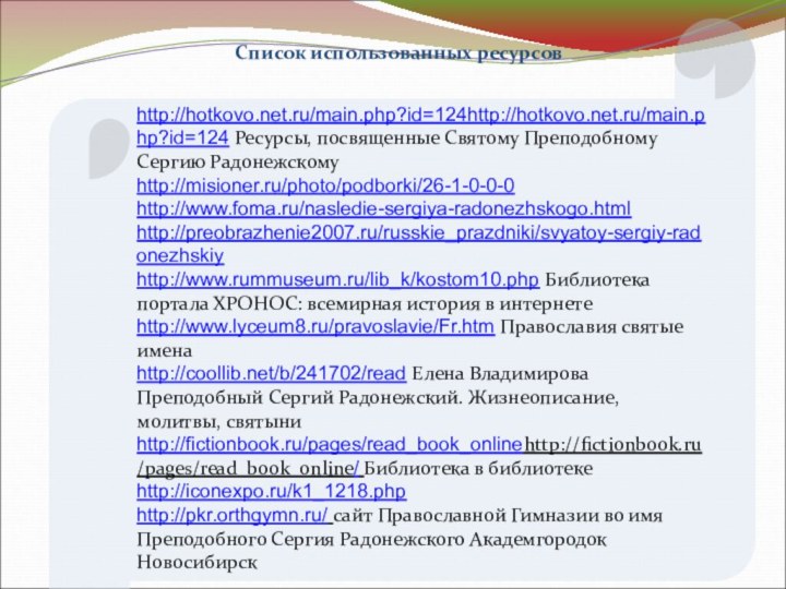 Список использованных ресурсовhttp://hotkovo.net.ru/main.php?id=124http://hotkovo.net.ru/main.php?id=124 Ресурсы, посвященные Святому Преподобному Сергию Радонежскомуhttp://misioner.ru/photo/podborki/26-1-0-0-0 http://www.foma.ru/nasledie-sergiya-radonezhskogo.html http://preobrazhenie2007.ru/russkie_prazdniki/svyatoy-sergiy-radonezhskiy http://www.rummuseum.ru/lib_k/kostom10.php