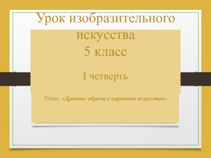 Урок изобразительного искусства 5 класс  Тема: «Древние образы в народном искусстве»I четверть