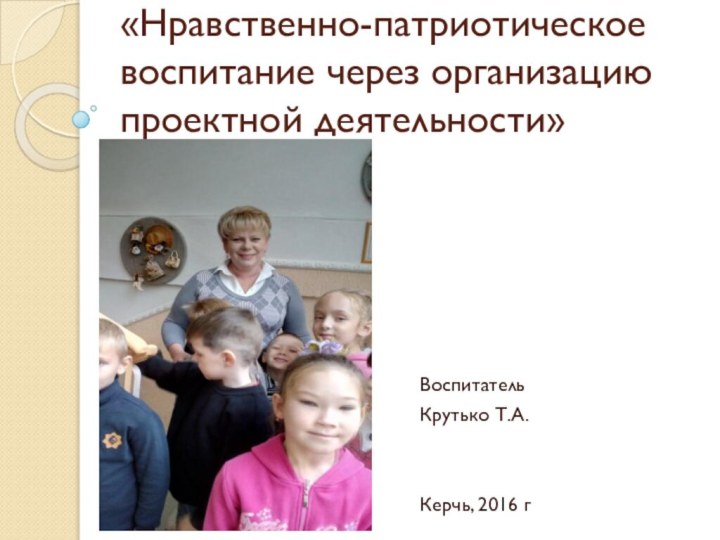 «Нравственно-патриотическое воспитание через организацию проектной деятельности»ВоспитательКрутько Т.А.Керчь, 2016 г