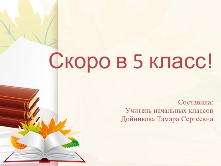 Скоро в 5 класс!  Составила: Учитель начальных классов Дойникова Тамара Сергеевна