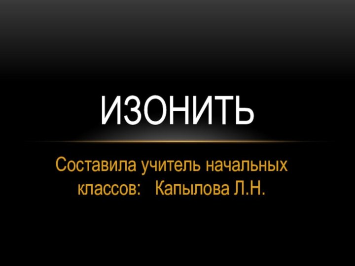 Составила учитель начальных классов:  Капылова Л.Н.ИЗОНИТЬ