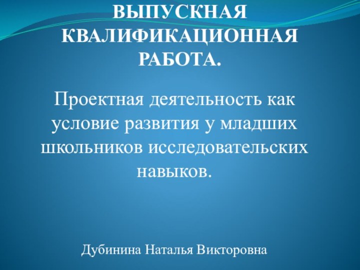 ВЫПУСКНАЯ КВАЛИФИКАЦИОННАЯ РАБОТА.Проектная деятельность как условие развития у младших школьников исследовательских навыков.Дубинина Наталья Викторовна