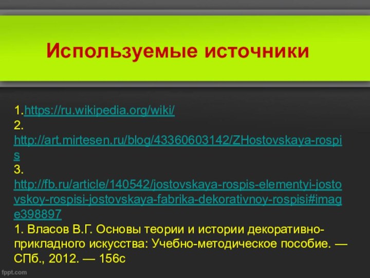 1.https://ru.wikipedia.org/wiki/2. http://art.mirtesen.ru/blog/43360603142/ZHostovskaya-rospis3. http://fb.ru/article/140542/jostovskaya-rospis-elementyi-jostovskoy-rospisi-jostovskaya-fabrika-dekorativnoy-rospisi#image3988971. Власов В.Г. Основы теории и истории декоративно-прикладного искусства: Учебно-методическое