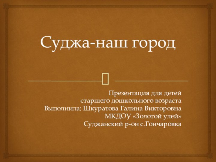 Суджа-наш городПрезентация для детей старшего дошкольного возрастаВыполнила: Шкуратова Галина ВикторовнаМКДОУ «Золотой улей»Суджанский р-он с.Гончаровка