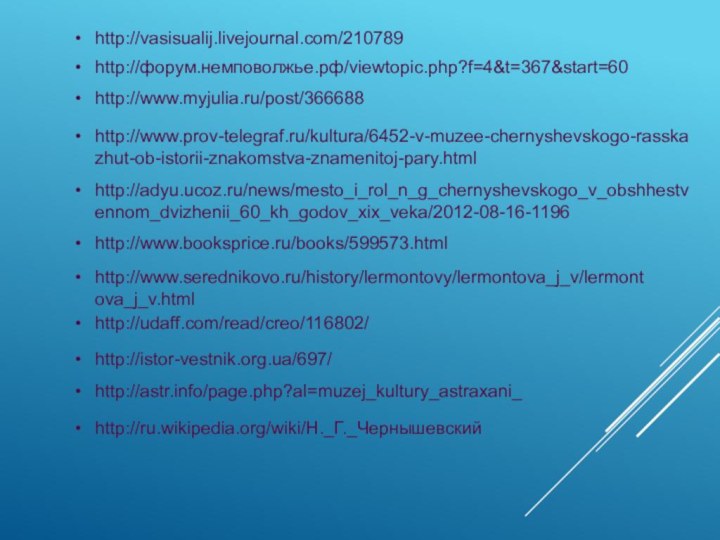 http://vasisualij.livejournal.com/210789http://форум.немповолжье.рф/viewtopic.php?f=4&t=367&start=60http://adyu.ucoz.ru/news/mesto_i_rol_n_g_chernyshevskogo_v_obshhestvennom_dvizhenii_60_kh_godov_xix_veka/2012-08-16-1196http://www.myjulia.ru/post/366688http://www.prov-telegraf.ru/kultura/6452-v-muzee-chernyshevskogo-rasskazhut-ob-istorii-znakomstva-znamenitoj-pary.htmlhttp://www.booksprice.ru/books/599573.htmlhttp://www.serednikovo.ru/history/lermontovy/lermontova_j_v/lermontova_j_v.htmlhttp://udaff.com/read/creo/116802/http://istor-vestnik.org.ua/697/http://astr.info/page.php?al=muzej_kultury_astraxani_http://ru.wikipedia.org/wiki/Н._Г._Чернышевский