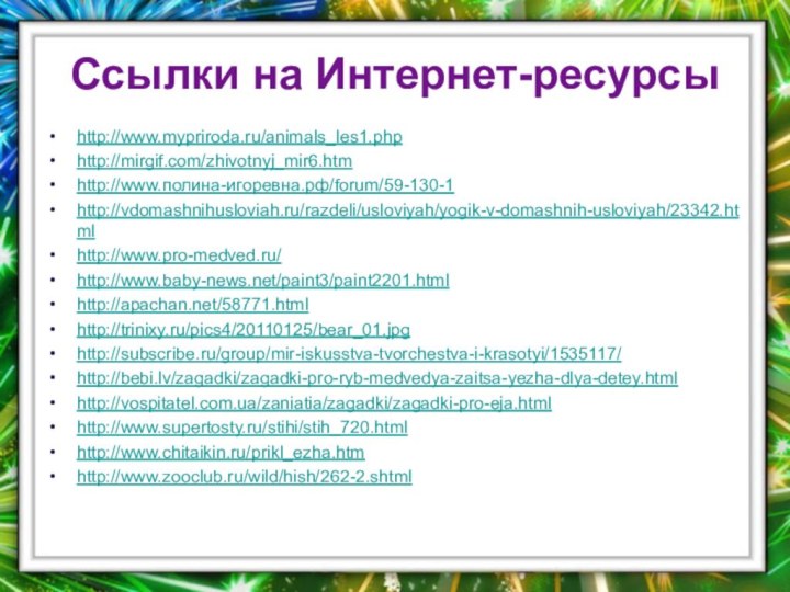 Ссылки на Интернет-ресурсыhttp://www.mypriroda.ru/animals_les1.phphttp://mirgif.com/zhivotnyj_mir6.htmhttp://www.полина-игоревна.рф/forum/59-130-1http://vdomashnihusloviah.ru/razdeli/usloviyah/yogik-v-domashnih-usloviyah/23342.htmlhttp://www.pro-medved.ru/http://www.baby-news.net/paint3/paint2201.htmlhttp://apachan.net/58771.htmlhttp://trinixy.ru/pics4/20110125/bear_01.jpghttp://subscribe.ru/group/mir-iskusstva-tvorchestva-i-krasotyi/1535117/http://bebi.lv/zagadki/zagadki-pro-ryb-medvedya-zaitsa-yezha-dlya-detey.htmlhttp://vospitatel.com.ua/zaniatia/zagadki/zagadki-pro-eja.htmlhttp://www.supertosty.ru/stihi/stih_720.htmlhttp://www.chitaikin.ru/prikl_ezha.htmhttp://www.zooclub.ru/wild/hish/262-2.shtml