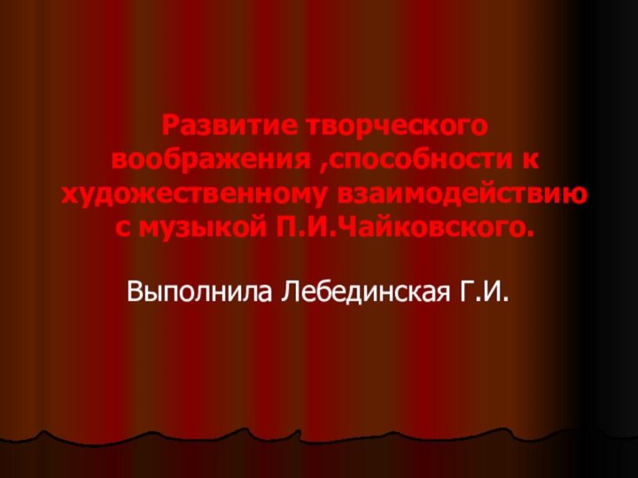 Развитие творческого воображения ,способности к художественному взаимодействию с музыкой П.И.Чайковского.Выполнила Лебединская Г.И.