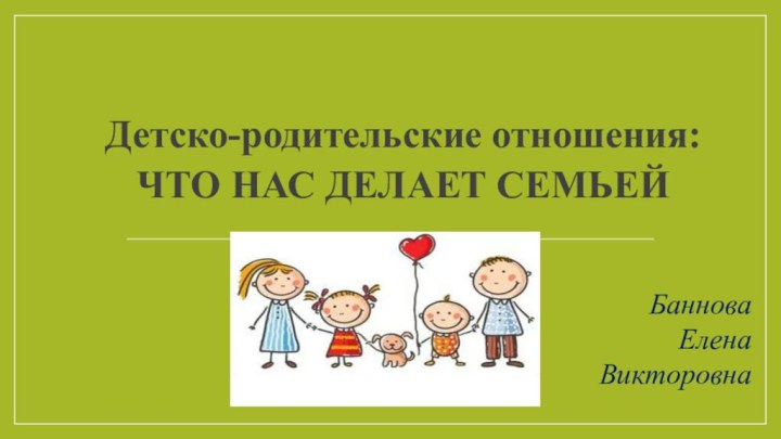 Детско-родительские отношения: ЧТО НАС ДЕЛАЕТ СЕМЬЕЙБаннова Елена Викторовна