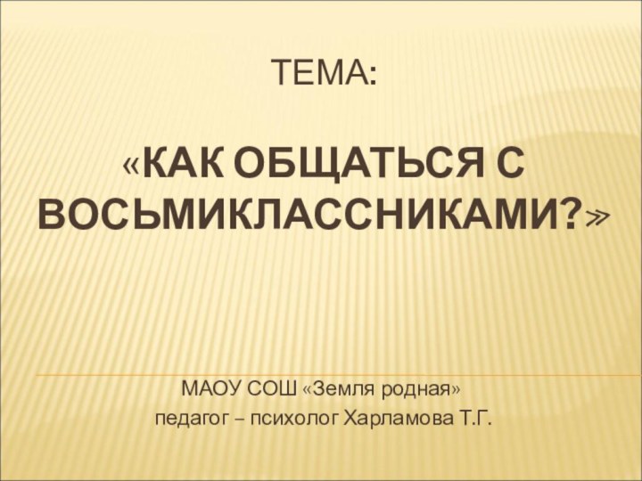 ТЕМА:  «КАК ОБЩАТЬСЯ С ВОСЬМИКЛАССНИКАМИ?» МАОУ СОШ «Земля родная» педагог – психолог Харламова Т.Г.