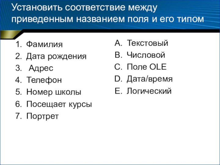 Установить соответствие между приведенным названием поля и его типомФамилияДата рождения АдресТелефонНомер школыПосещает курсыПортретТекстовыйЧисловой Поле OLEДата/времяЛогический