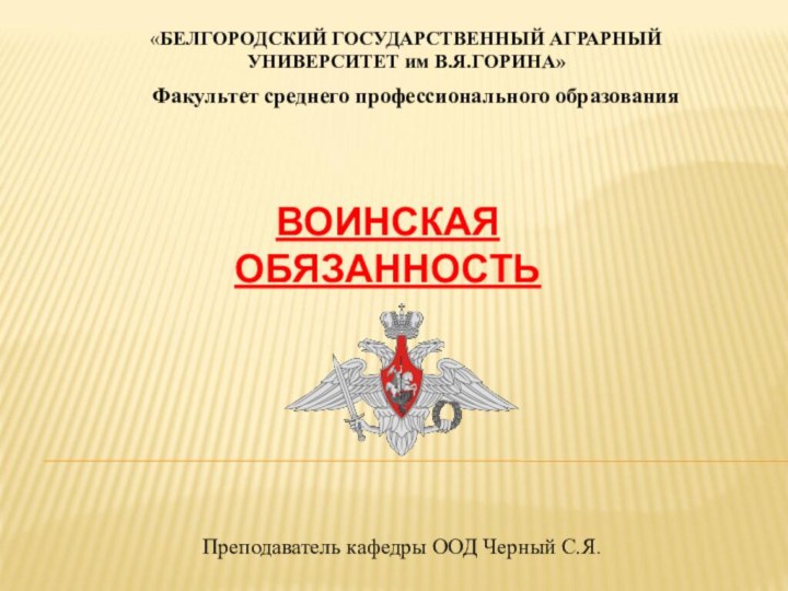 ВОИНСКАЯ ОБЯЗАННОСТЬ«БЕЛГОРОДСКИЙ ГОСУДАРСТВЕННЫЙ АГРАРНЫЙ УНИВЕРСИТЕТ им В.Я.ГОРИНА»Факультет среднего профессионального образованияПреподаватель кафедры ООД Черный С.Я.