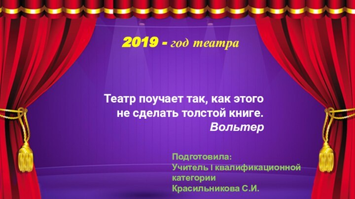 2019 - год театраТеатр поучает так, как этого не сделать толстой книге.ВольтерПодготовила:Учитель I квалификационной категорииКрасильникова С.И.