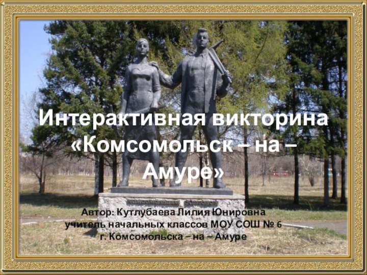 Интерактивная викторина «Комсомольск – на – Амуре»Автор: Кутлубаева Лилия Юнировнаучитель начальных классов