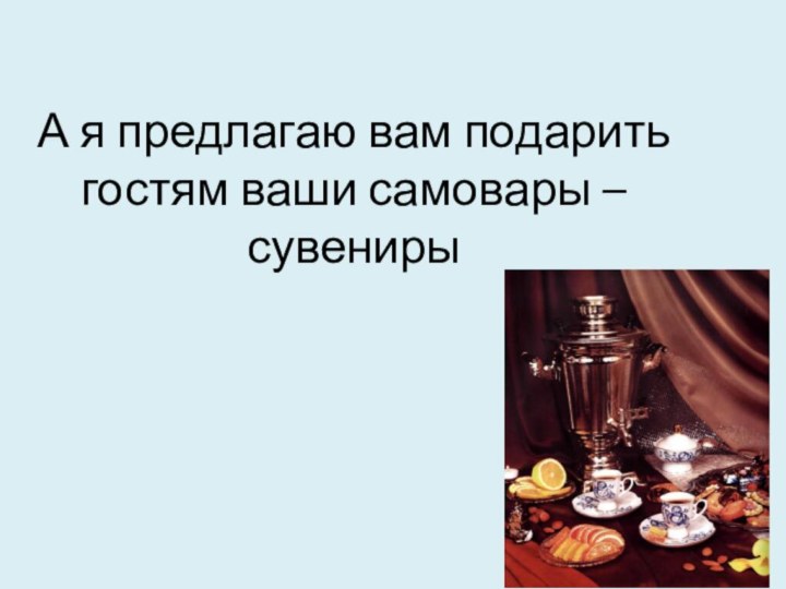 А я предлагаю вам подарить гостям ваши самовары – сувениры